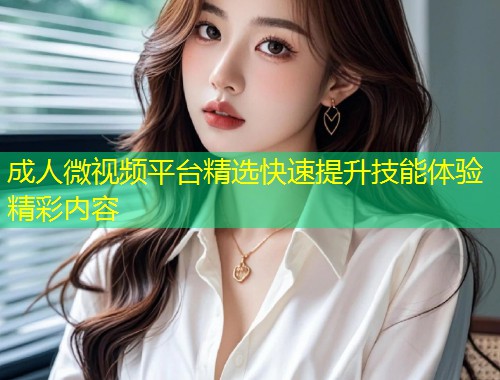 成人微视频平台精选快速提升技能体验精彩内容