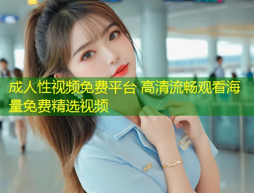成人性视频免费平台 高清流畅观看海量免费精选视频