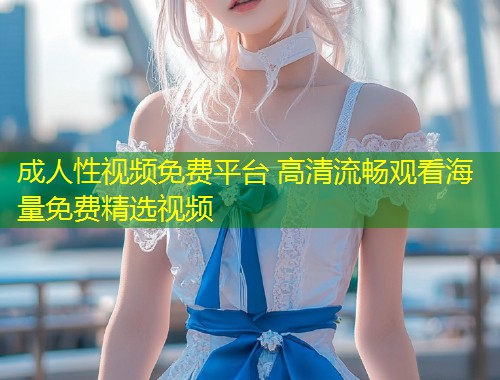 成人性视频免费平台 高清流畅观看海量免费精选视频