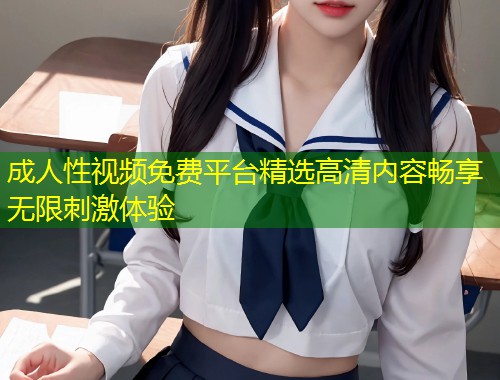 成人性视频免费平台精选高清内容畅享无限刺激体验