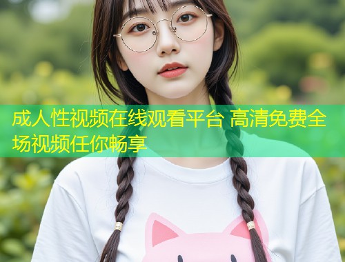 成人性视频在线观看平台 高清免费全场视频任你畅享
