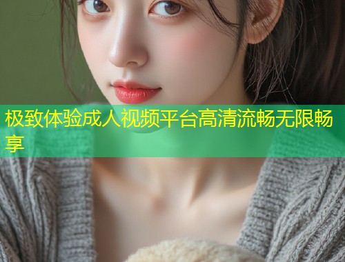极致体验成人视频平台高清流畅无限畅享