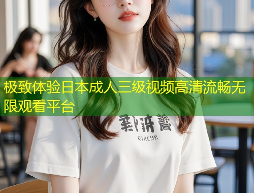 极致体验日本成人三级视频高清流畅无限观看平台