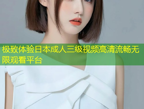 极致体验日本成人三级视频高清流畅无限观看平台