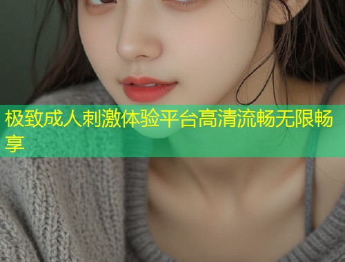 极致成人刺激体验平台高清流畅无限畅享