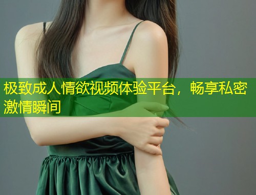 极致成人情欲视频体验平台，畅享私密激情瞬间