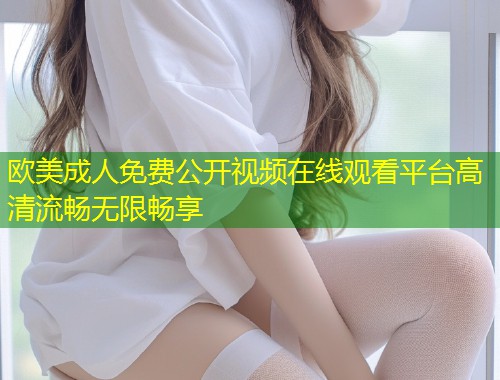 欧美成人免费公开视频在线观看平台高清流畅无限畅享