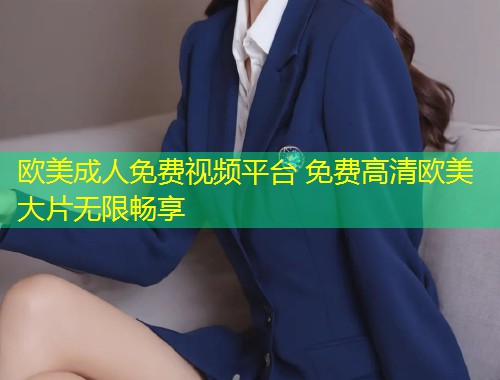 欧美成人免费视频平台 免费高清欧美大片无限畅享