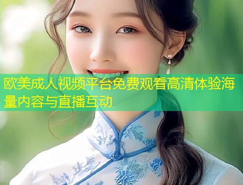 欧美成人视频平台免费观看高清体验海量内容与直播互动