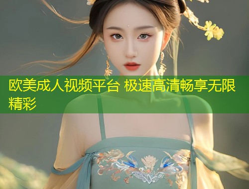 欧美成人视频平台 极速高清畅享无限精彩