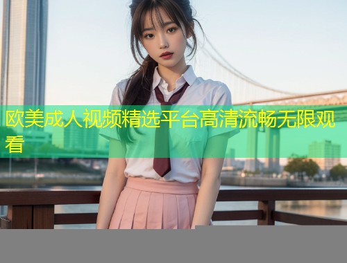 欧美成人视频精选平台高清流畅无限观看