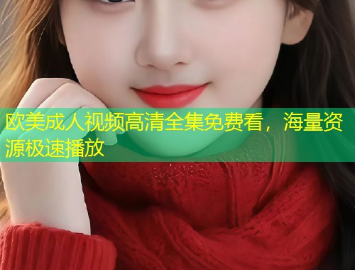 欧美成人视频高清全集免费看，海量资源极速播放