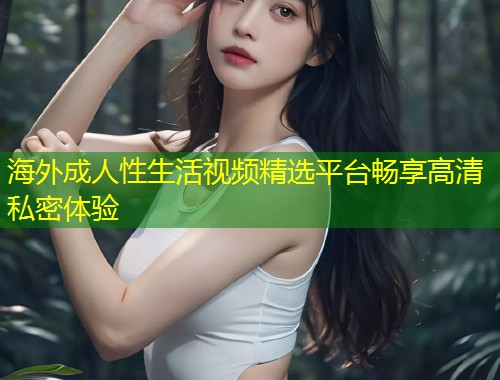 海外成人性生活视频精选平台畅享高清私密体验