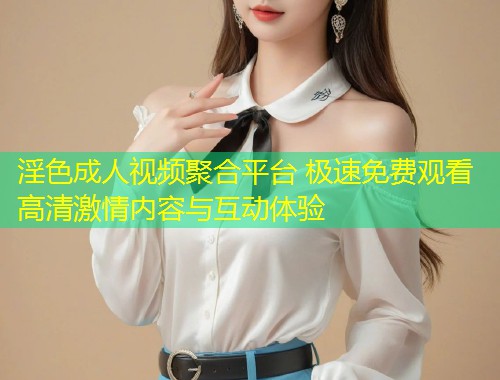 淫色成人视频聚合平台 极速免费观看高清激情内容与互动体验