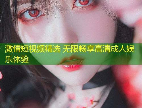 激情短视频精选 无限畅享高清成人娱乐体验