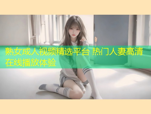 熟女成人视频精选平台 热门人妻高清在线播放体验