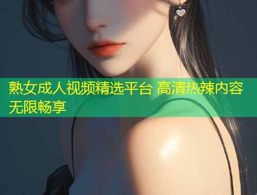 熟女成人视频精选平台 高清热辣内容无限畅享