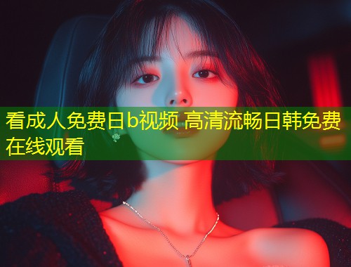 看成人免费日b视频 高清流畅日韩免费在线观看
