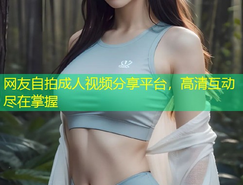 网友自拍成人视频分享平台，高清互动尽在掌握