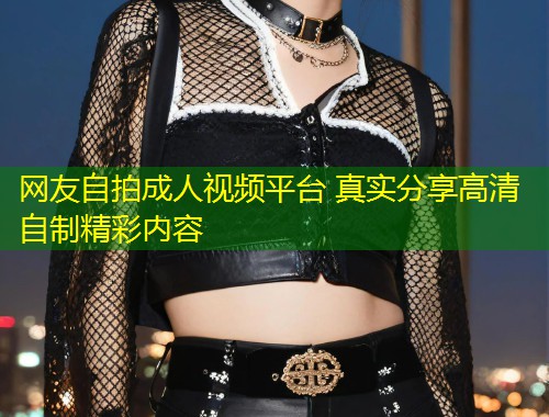 网友自拍成人视频平台 真实分享高清自制精彩内容