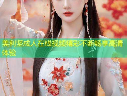 美利坚成人在线视频精彩不断畅享高清体验
