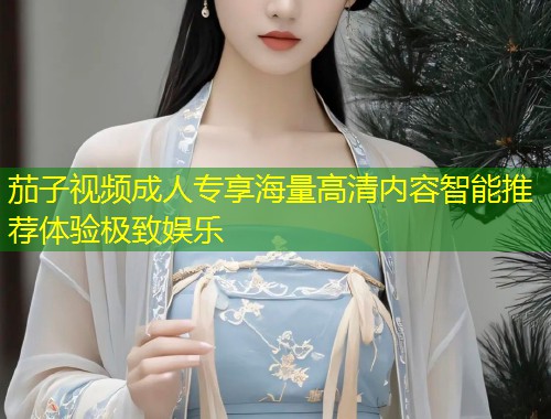 茄子视频成人专享海量高清内容智能推荐体验极致娱乐
