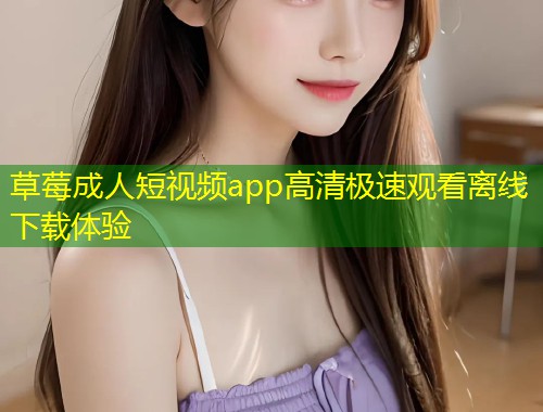 草莓成人短视频app高清极速观看离线下载体验
