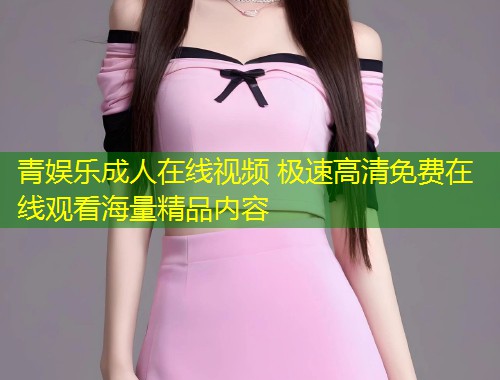 青娱乐成人在线视频 极速高清免费在线观看海量精品内容