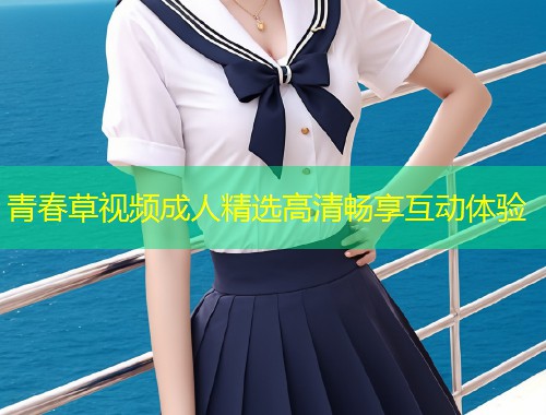 青春草视频成人精选高清畅享互动体验