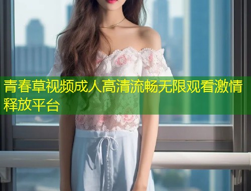 青春草视频成人高清流畅无限观看激情释放平台