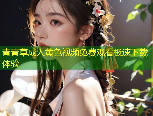 青青草成人黄色视频免费观看极速下载体验