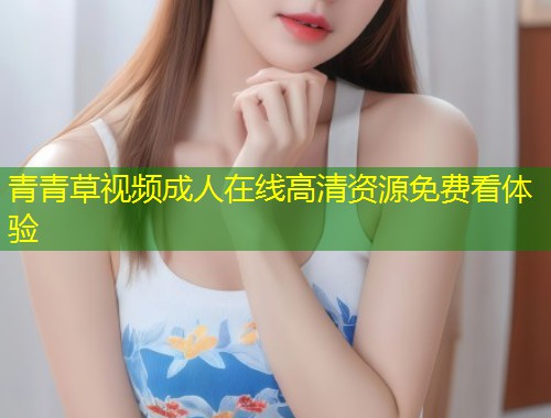 青青草视频成人在线高清资源免费看体验