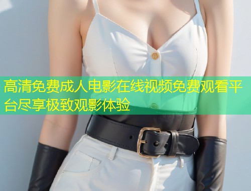 高清免费成人电影在线视频免费观看平台尽享极致观影体验