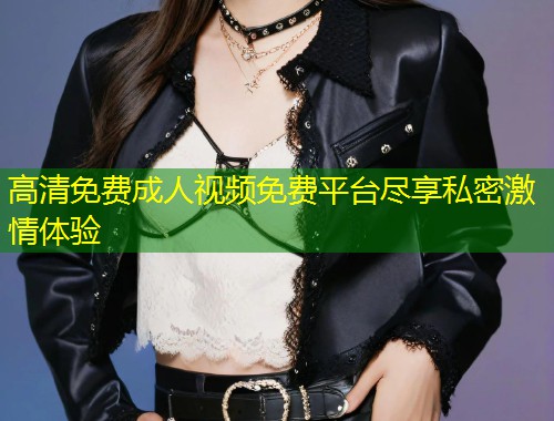 高清免费成人视频免费平台尽享私密激情体验