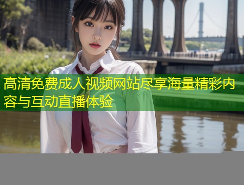 高清免费成人视频网站尽享海量精彩内容与互动直播体验