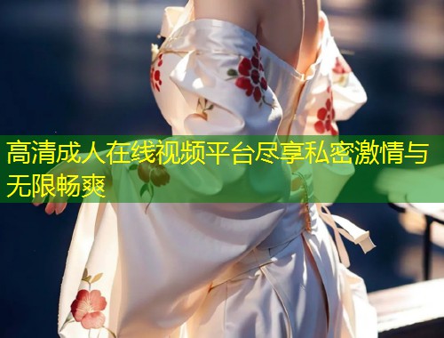 高清成人在线视频平台尽享私密激情与无限畅爽