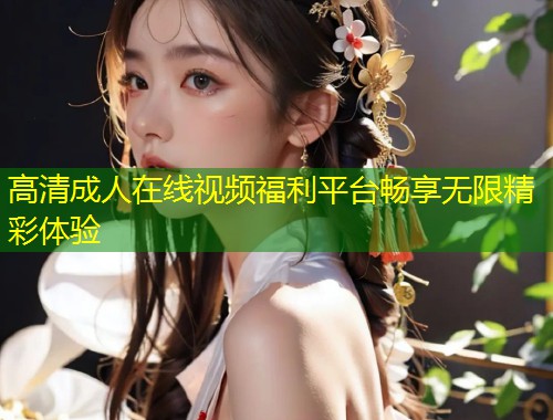 高清成人在线视频福利平台畅享无限精彩体验