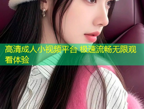 高清成人小视频平台 极速流畅无限观看体验