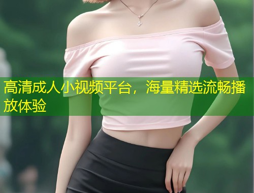 高清成人小视频平台，海量精选流畅播放体验