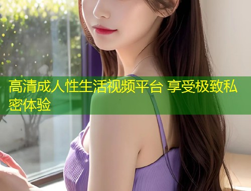 高清成人性生活视频平台 享受极致私密体验