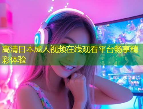 高清日本成人视频在线观看平台畅享精彩体验