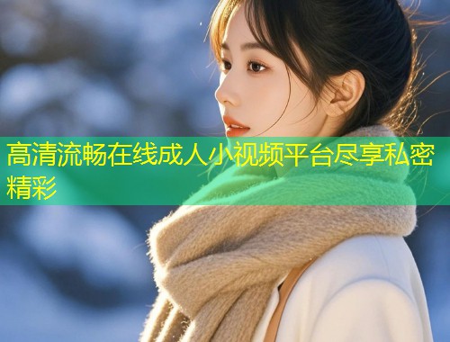 高清流畅在线成人小视频平台尽享私密精彩