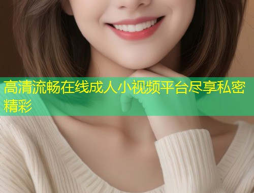 高清流畅在线成人小视频平台尽享私密精彩