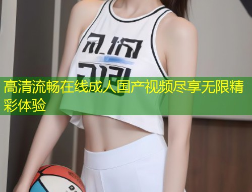 高清流畅在线成人国产视频尽享无限精彩体验