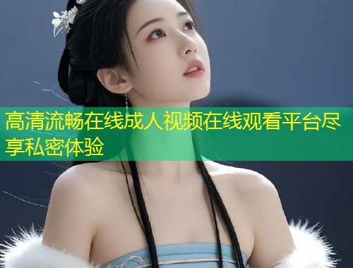 高清流畅在线成人视频在线观看平台尽享私密体验