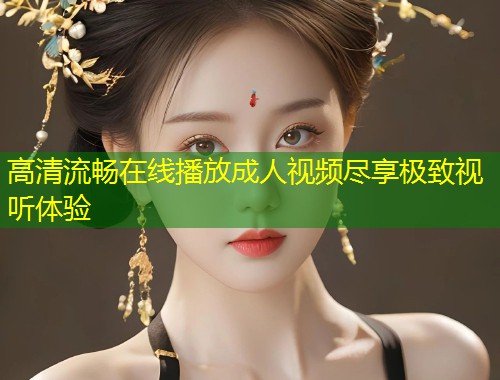 高清流畅在线播放成人视频尽享极致视听体验