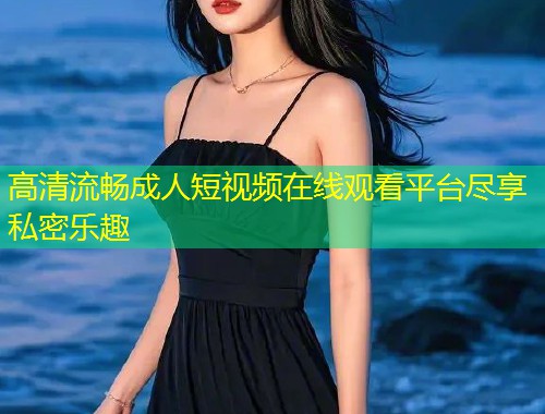 高清流畅成人短视频在线观看平台尽享私密乐趣