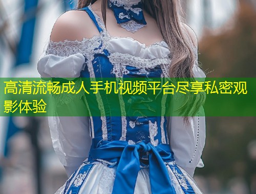 高清流畅成人手机视频平台尽享私密观影体验