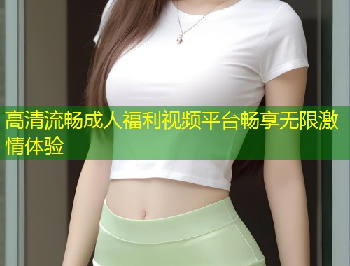 高清流畅成人福利视频平台畅享无限激情体验