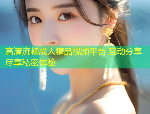 高清流畅成人精品视频平台 互动分享尽享私密体验